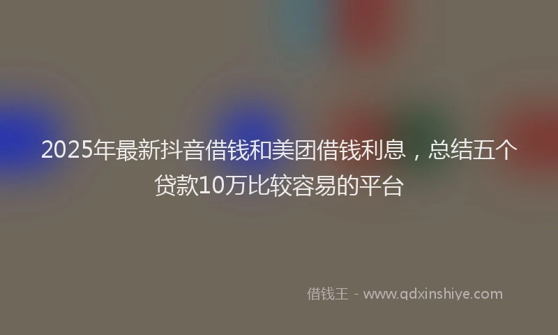 2025年最新抖音借钱和美团借钱利息，总结五个贷款10万比较容易的平台