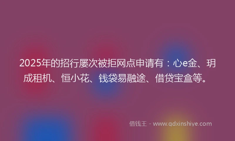 2025年的招行屡次被拒网点申请有：心e金、玥成租机、恒小花、钱袋易融途、借贷宝盒等。