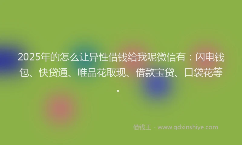 2025年的怎么让异性借钱给我呢微信有：闪电钱包、快贷通、唯品花取现、借款宝贷、口袋花等。