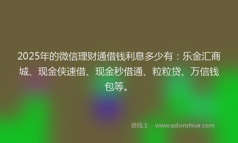 2025年的微信理财通借钱利息多少有：乐金汇商城、现金侠速借、现金秒借通、粒粒贷、万信钱包等。