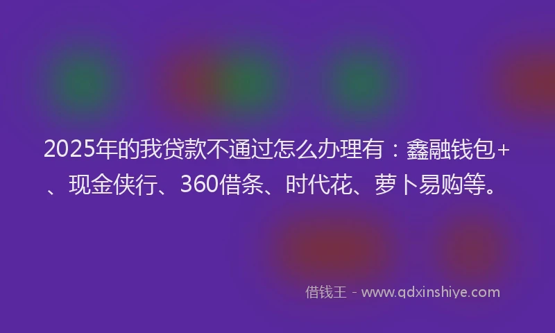 2025年的我贷款不通过怎么办理有：鑫融钱包+、现金侠行、360借条、时代花、萝卜易购等。