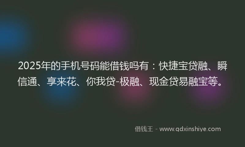 2025年的手机号码能借钱吗有：快捷宝贷融、瞬信通、享来花、你我贷-极融、现金贷易融宝等。