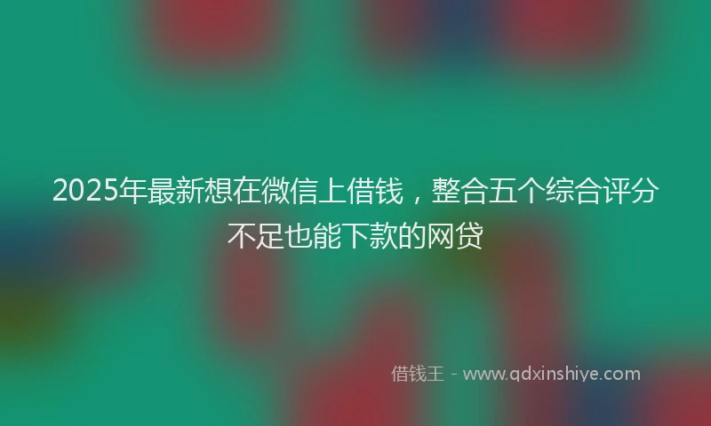 2025年最新想在微信上借钱，整合五个综合评分不足也能下款的网贷