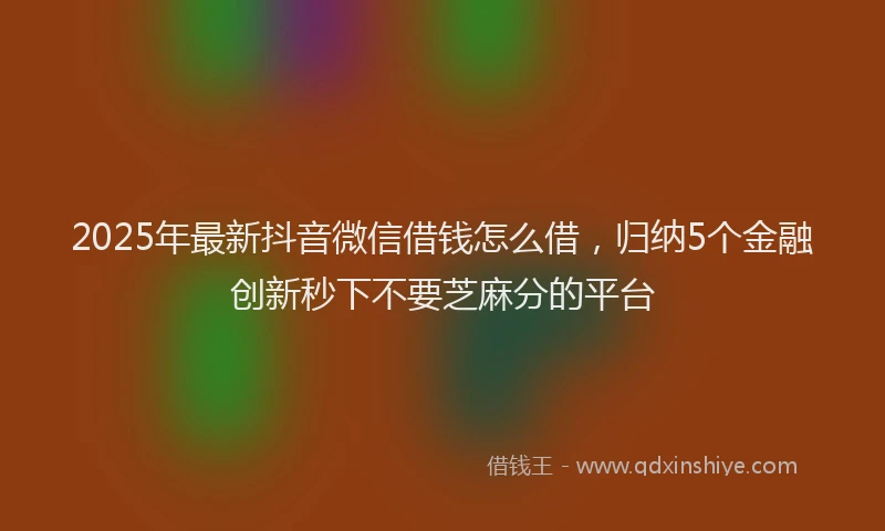2025年最新抖音微信借钱怎么借，归纳5个金融创新秒下不要芝麻分的平台