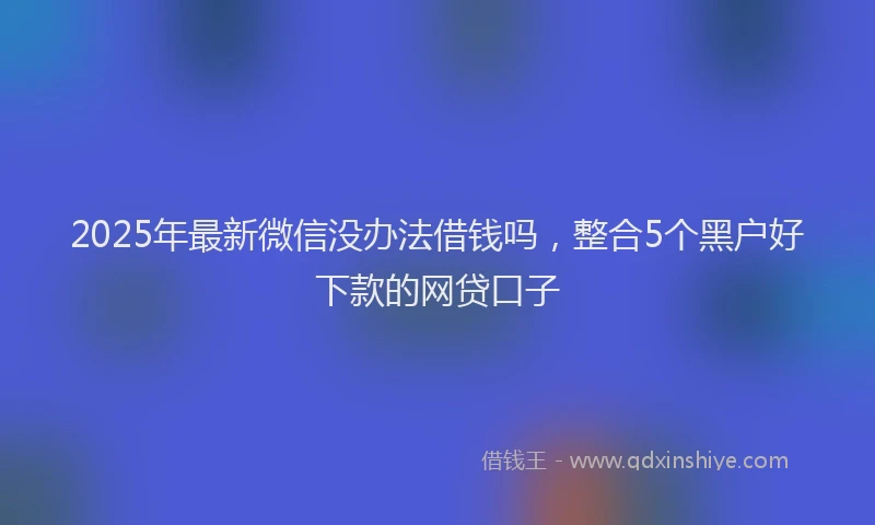 2025年最新微信没办法借钱吗，整合5个黑户好下款的网贷口子