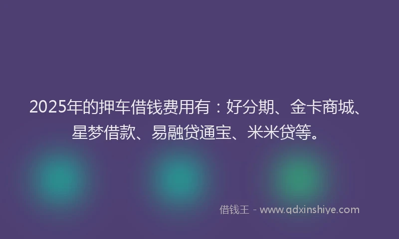 2025年的押车借钱费用有：好分期、金卡商城、星梦借款、易融贷通宝、米米贷等。