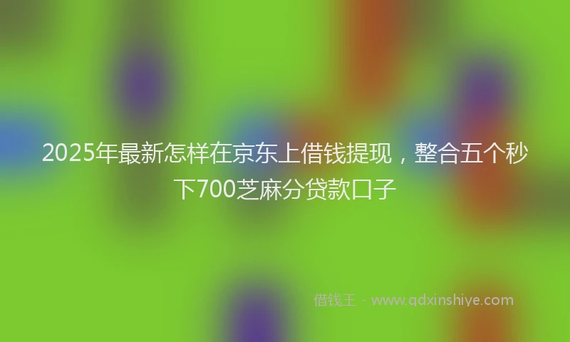 2025年最新怎样在京东上借钱提现，整合五个秒下700芝麻分贷款口子
