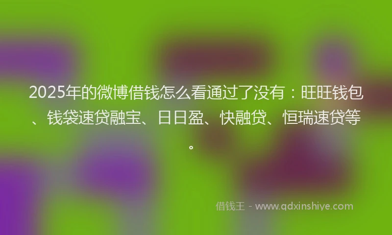 2025年的微博借钱怎么看通过了没有：旺旺钱包、钱袋速贷融宝、日日盈、快融贷、恒瑞速贷等。