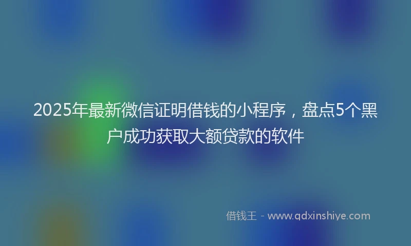 2025年最新微信证明借钱的小程序，盘点5个黑户成功获取大额贷款的软件
