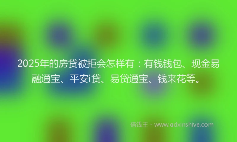 2025年的房贷被拒会怎样有：有钱钱包、现金易融通宝、平安i贷、易贷通宝、钱来花等。