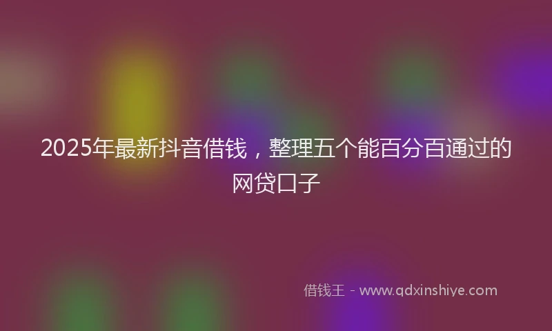2025年最新抖音借钱，整理五个能百分百通过的网贷口子