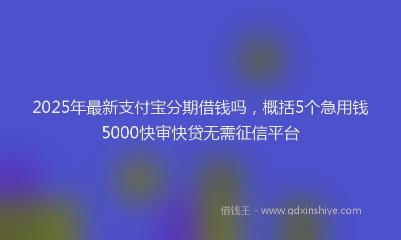 2025年最新支付宝分期借钱吗，概括5个急用钱5000快审快贷无需征信平台
