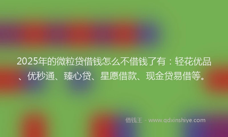 2025年的微粒贷借钱怎么不借钱了有：轻花优品、优秒通、臻心贷、星愿借款、现金贷易借等。