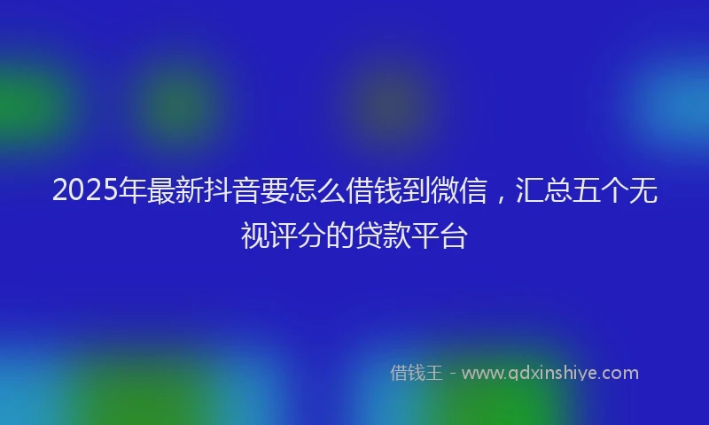 2025年最新抖音要怎么借钱到微信，汇总五个无视评分的贷款平台