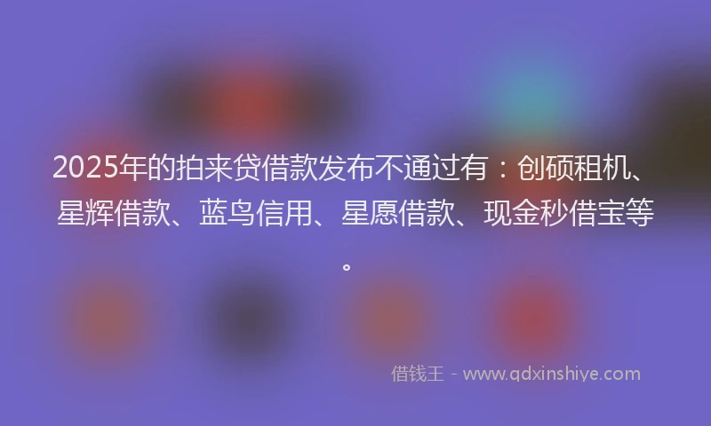 2025年的拍来贷借款发布不通过有：创硕租机、星辉借款、蓝鸟信用、星愿借款、现金秒借宝等。