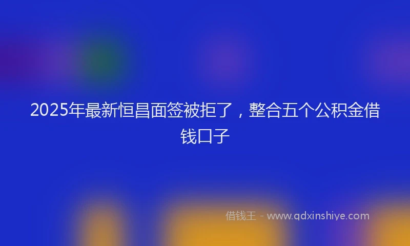 2025年最新恒昌面签被拒了，整合五个公积金借钱口子