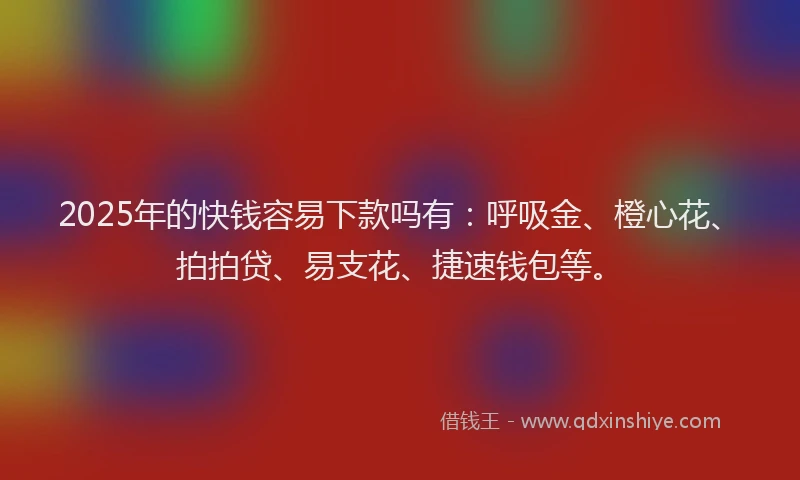 2025年的快钱容易下款吗有：呼吸金、橙心花、拍拍贷、易支花、捷速钱包等。