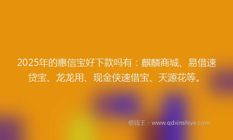 2025年的惠信宝好下款吗有：麒麟商城、易借速贷宝、龙龙用、现金侠速借宝、天源花等。
