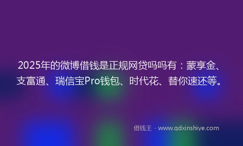 2025年的微博借钱是正规网贷吗吗有：蒙享金、支富通、瑞信宝Pro钱包、时代花、替你速还等。