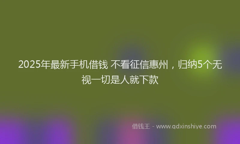 2025年最新手机借钱 不看征信惠州，归纳5个无视一切是人就下款