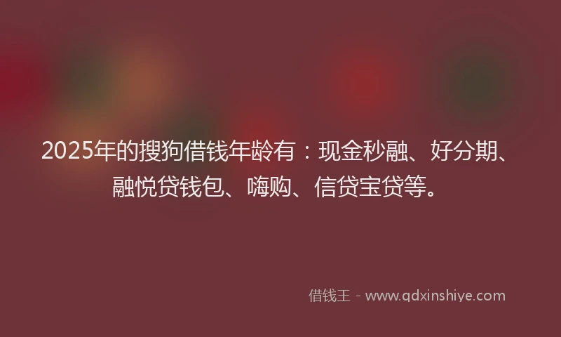 2025年的搜狗借钱年龄有：现金秒融、好分期、融悦贷钱包、嗨购、信贷宝贷等。