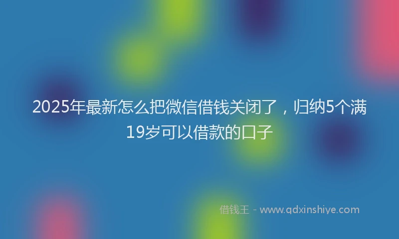 2025年最新怎么把微信借钱关闭了，归纳5个满19岁可以借款的口子