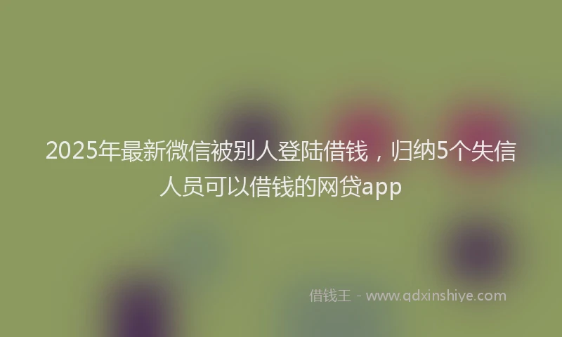 2025年最新微信被别人登陆借钱，归纳5个失信人员可以借钱的网贷app