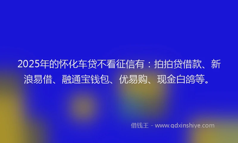 2025年的怀化车贷不看征信有：拍拍贷借款、新浪易借、融通宝钱包、优易购、现金白鸽等。