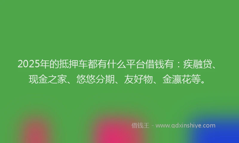 2025年的抵押车都有什么平台借钱有：疾融贷、现金之家、悠悠分期、友好物、金瀛花等。