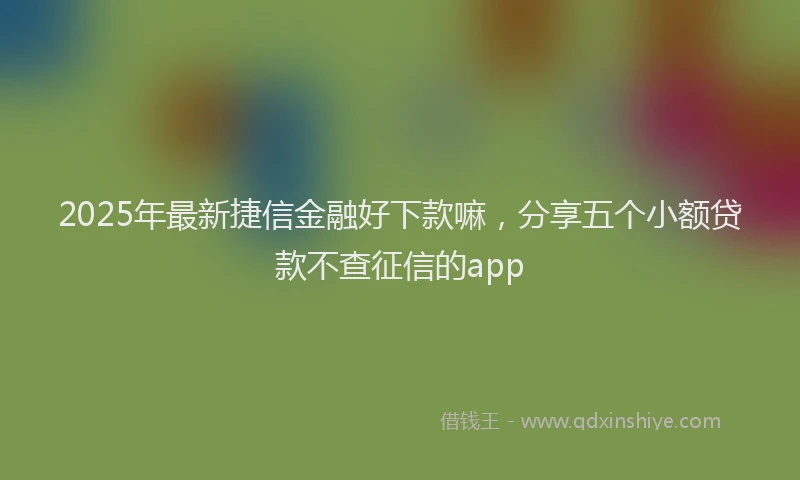 2025年最新捷信金融好下款嘛，分享五个小额贷款不查征信的app