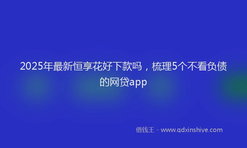 2025年最新恒享花好下款吗，梳理5个不看负债的网贷app