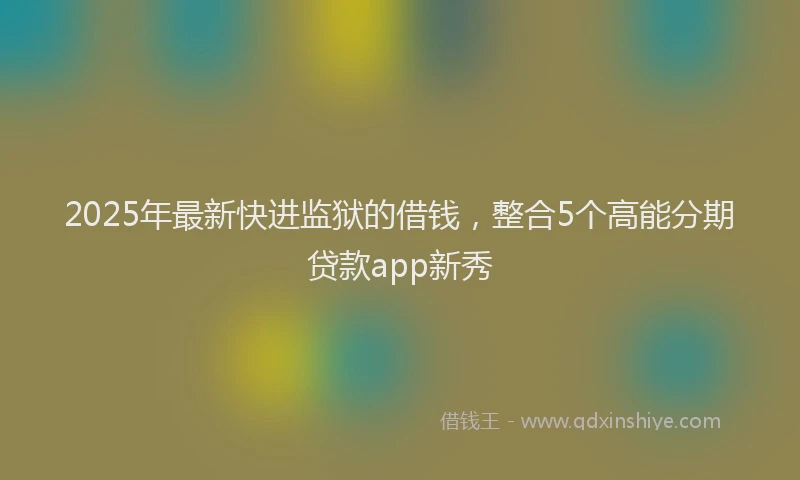 2025年最新快进监狱的借钱，整合5个高能分期贷款app新秀