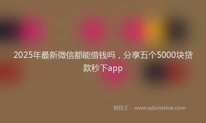 2025年最新微信都能借钱吗，分享五个5000块贷款秒下app