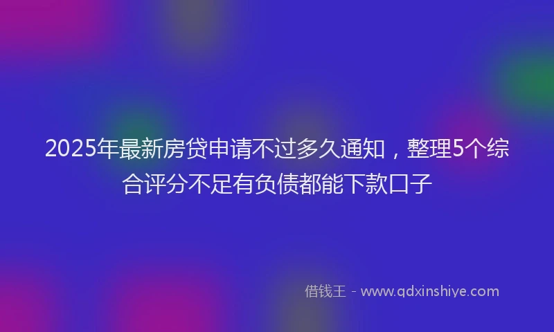 2025年最新房贷申请不过多久通知，整理5个综合评分不足有负债都能下款口子