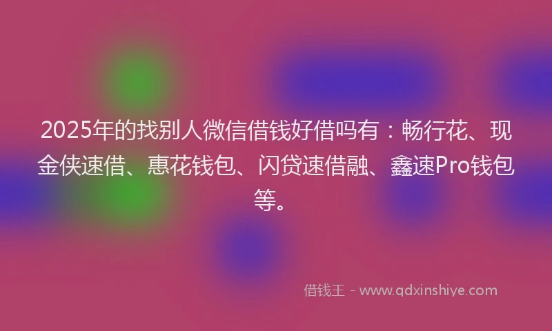 2025年的找别人微信借钱好借吗有：畅行花、现金侠速借、惠花钱包、闪贷速借融、鑫速Pro钱包等。