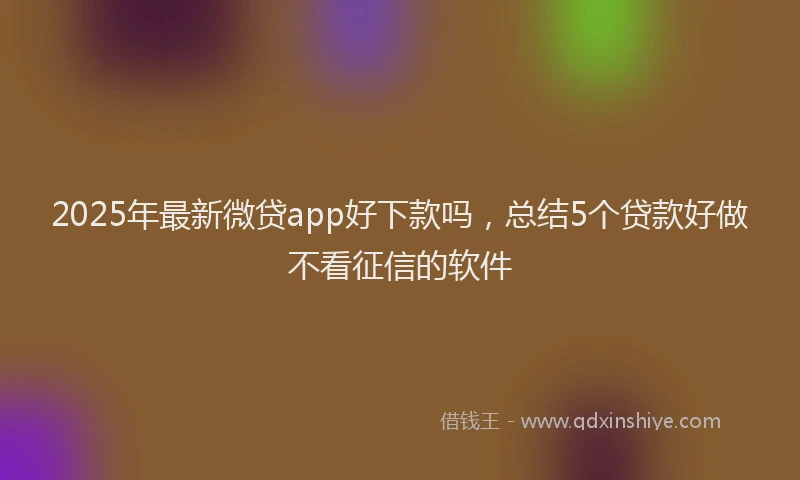 2025年最新微贷app好下款吗，总结5个贷款好做不看征信的软件