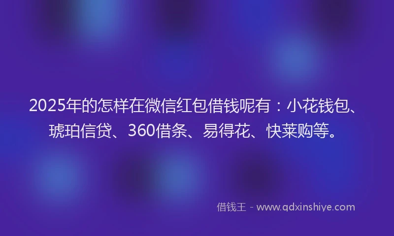 2025年的怎样在微信红包借钱呢有：小花钱包、琥珀信贷、360借条、易得花、快莱购等。