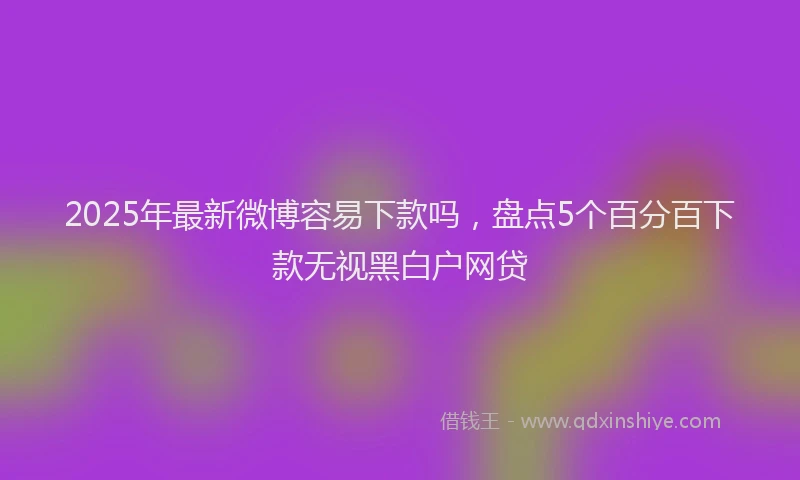 2025年最新微博容易下款吗，盘点5个百分百下款无视黑白户网贷
