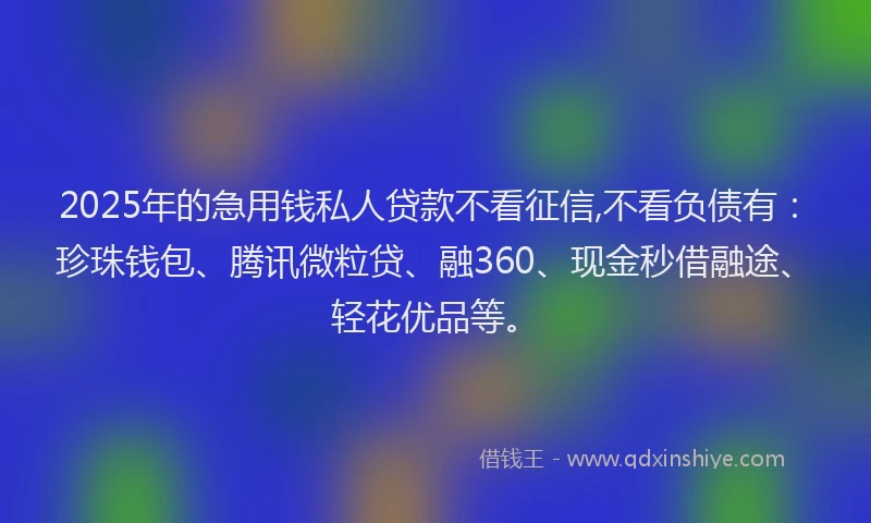 2025年的急用钱私人贷款不看征信,不看负债有：珍珠钱包、腾讯微粒贷、融360、现金秒借融途、轻花优品等。