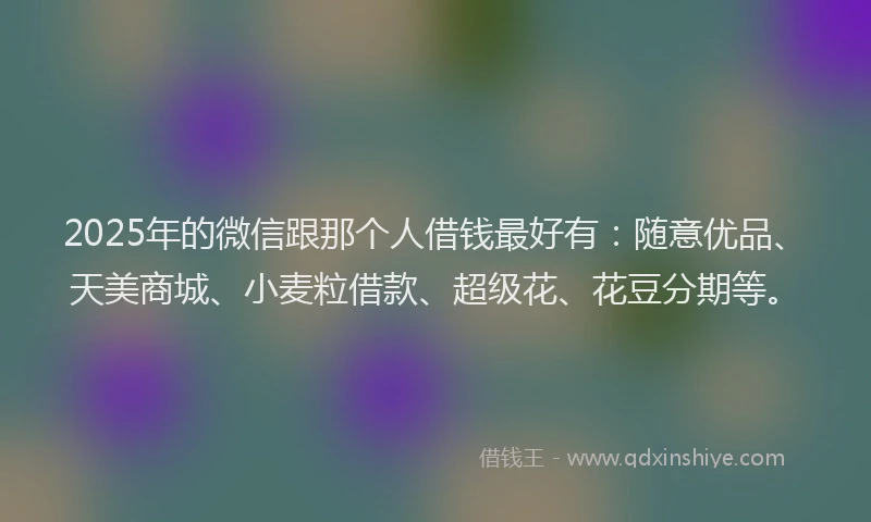 2025年的微信跟那个人借钱最好有：随意优品、天美商城、小麦粒借款、超级花、花豆分期等。