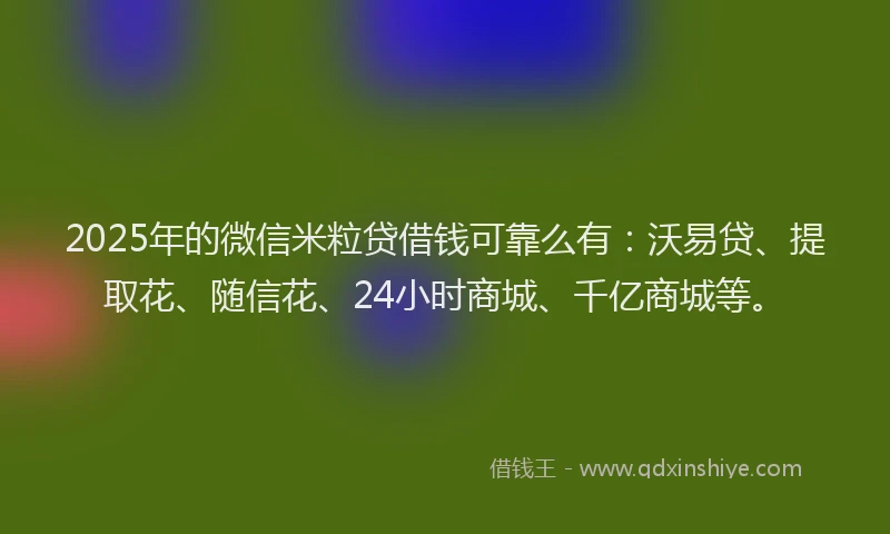 2025年的微信米粒贷借钱可靠么有：沃易贷、提取花、随信花、24小时商城、千亿商城等。