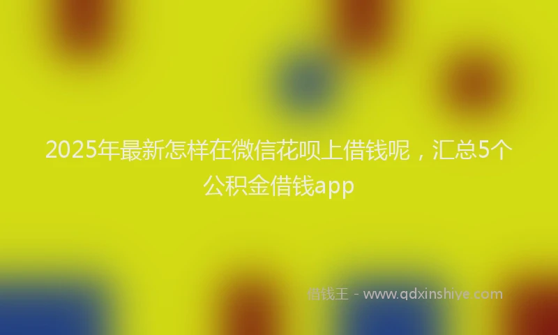 2025年最新怎样在微信花呗上借钱呢，汇总5个公积金借钱app