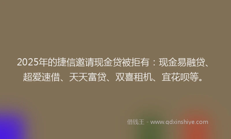 2025年的捷信邀请现金贷被拒有：现金易融贷、超爱速借、天天富贷、双喜租机、宜花呗等。