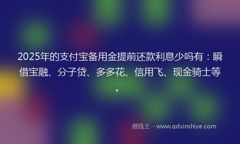 2025年的支付宝备用金提前还款利息少吗有：瞬借宝融、分子贷、多多花、信用飞、现金骑士等。