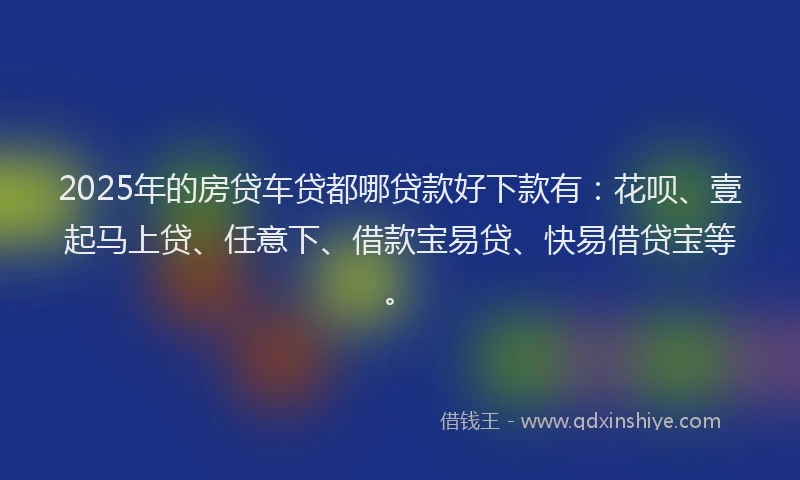 2025年的房贷车贷都哪贷款好下款有：花呗、壹起马上贷、任意下、借款宝易贷、快易借贷宝等。