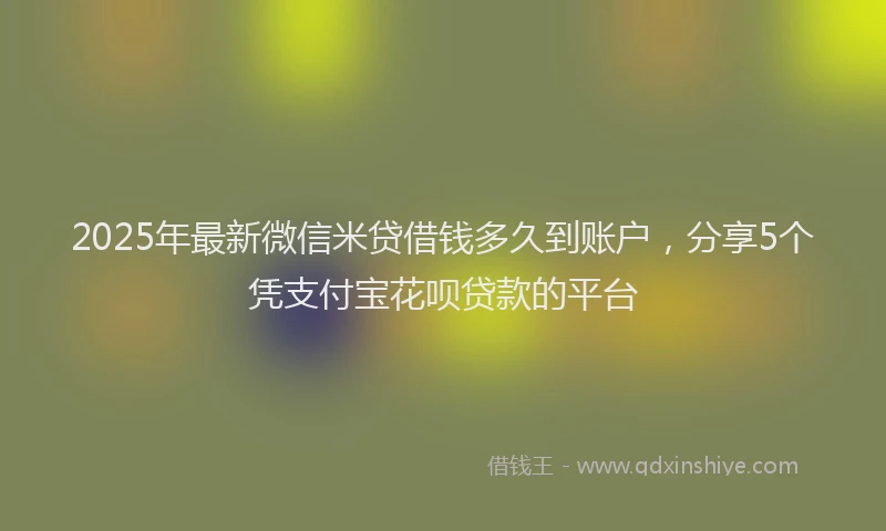 2025年最新微信米贷借钱多久到账户，分享5个凭支付宝花呗贷款的平台
