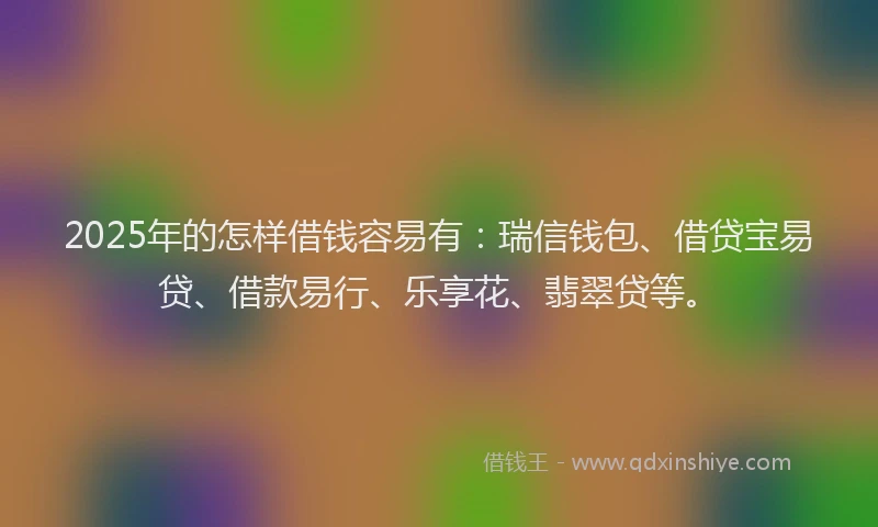 2025年的怎样借钱容易有：瑞信钱包、借贷宝易贷、借款易行、乐享花、翡翠贷等。