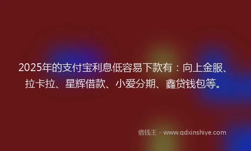2025年的支付宝利息低容易下款有：向上金服、拉卡拉、星辉借款、小爱分期、鑫贷钱包等。