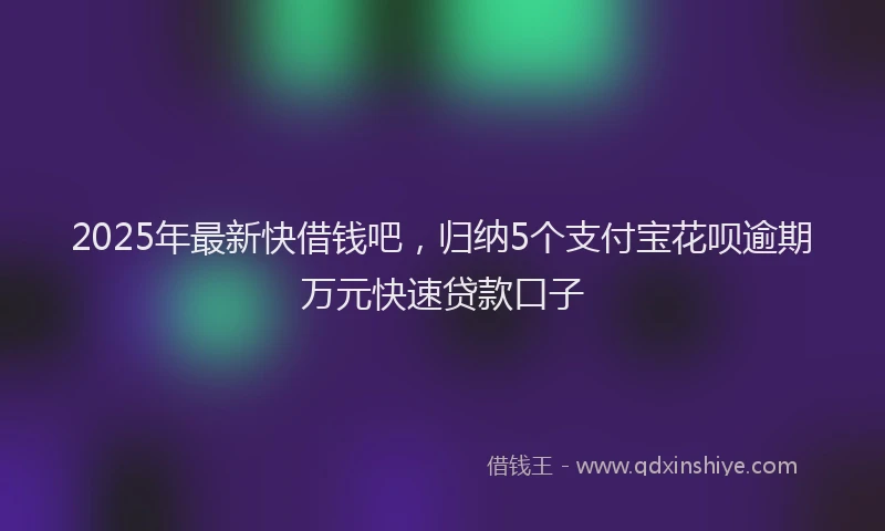 2025年最新快借钱吧，归纳5个支付宝花呗逾期万元快速贷款口子