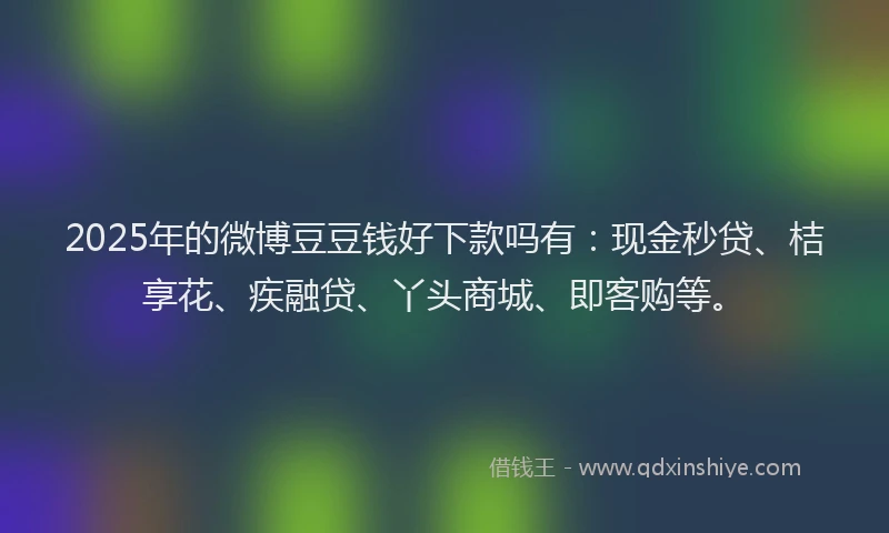 2025年的微博豆豆钱好下款吗有：现金秒贷、桔享花、疾融贷、丫头商城、即客购等。